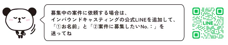 募集中の案件に依頼する場合は、インバウンドキャスティングの公式LINEを追加して、「①お名前」と「②案件に募集したいNo.：」を送ってね